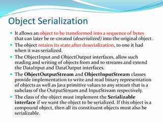 Object Serialization
 It allows an object to be transformed into a sequence of bytes
that can later be re-created (deserialized) into the original object.
 The object retains its state after deserialization, to one it had
when it was serialized.
 The ObjectInput and ObjectOutput interfaces, allow such
reading and writing of objects from and to streams and extend
the DataInput and DataOutput interfaces.
 The ObjectOutputStream and ObjectInputStream classes
provide implementation to write and read binary representation
of objects as well as Java primitive values to any stream that is a
subclass of the OutputStream and InputStream respectively.
 The class of the object must implement the Serializable
interface if we want the object to be serialized. If this object is a
compound object, then all its constituent objects must also be
serializable.
 