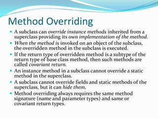 Method Overriding
 A subclass can override instance methods inherited from a
superclass providing its own implementation of the method.
 When the method is invoked on an object of the subclass,
the overridden method in the subclass is executed.
 If the return type of overridden method is a subtype of the
return type of base class method, then such methods are
called covariant return.
 An instance method in a subclass cannot override a static
method in the superclass.
 A subclass cannot override fields and static methods of the
superclass, but it can hide them.
 Method overriding always requires the same method
signature (name and parameter types) and same or
covariant return types.
 