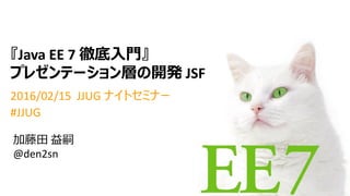 『Java EE 7 徹底入門』
プレゼンテーション層の開発 JSF
2016/02/15 JJUG ナイトセミナー
#JJUG
加藤田 益嗣
@den2sn
 