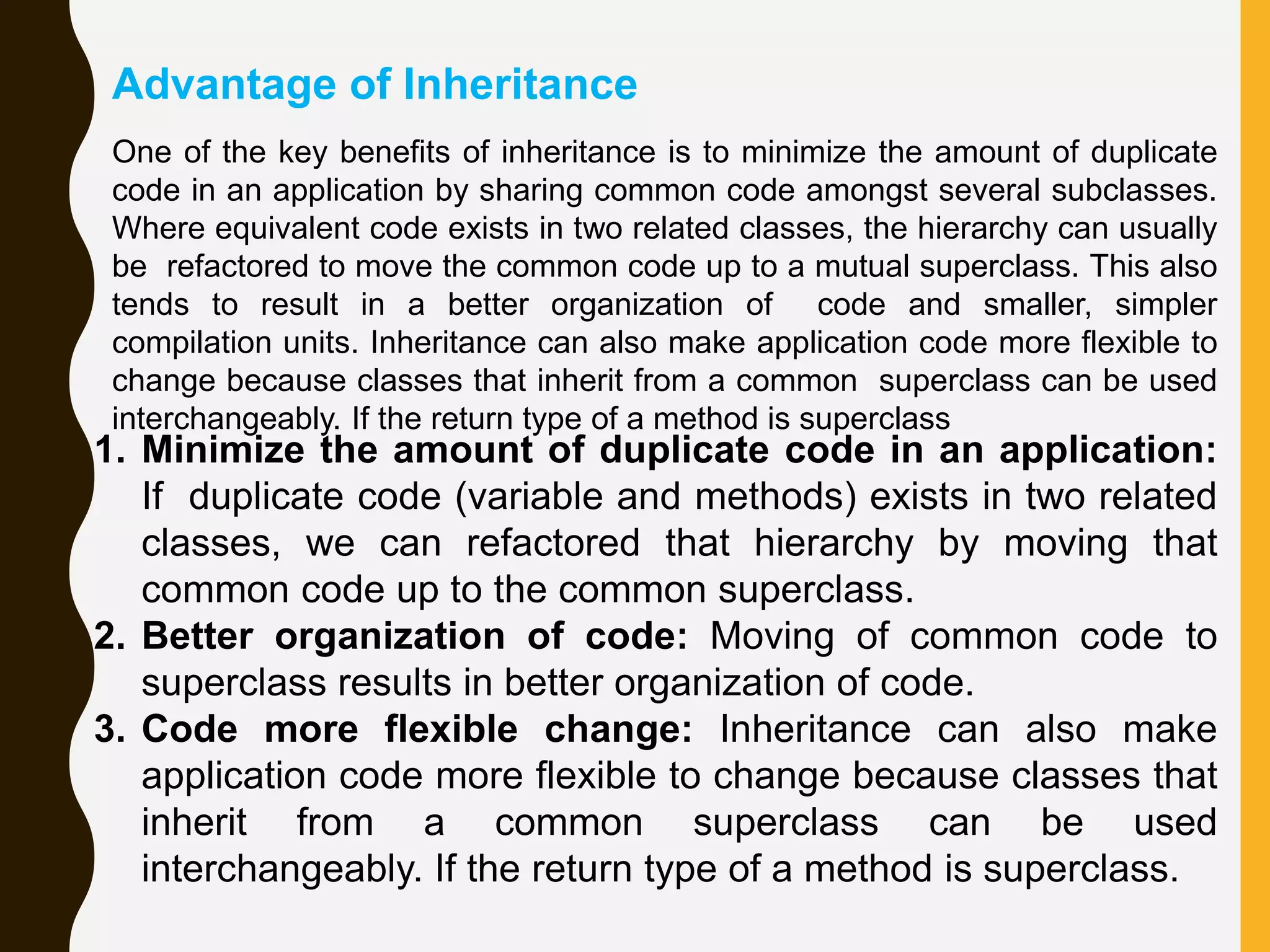 One of the key benefits of inheritance is to minimize the amount of duplicate code in an application by sharing common code amongst several subclasses. Where equivalent code exists in two related classes, the hierarchy can usually be refactored to move the common code up to a mutual superclass. This also tends to result in a better organization of code and smaller, simpler compilation units. Inheritance can also make application code more flexible to change because classes that inherit from a common superclass can be used interchangeably. If the return type of a method is superclass 1. Minimize the amount of duplicate code in an application: If duplicate code (variable and methods) exists in two related classes, we can refactored that hierarchy by moving that common code up to the common superclass. 2. Better organization of code: Moving of common code to superclass results in better organization of code. 3. Code more flexible change: Inheritance can also make application code more flexible to change because classes that inherit from a common superclass can be used interchangeably. If the return type of a method is superclass. Advantage of Inheritance 