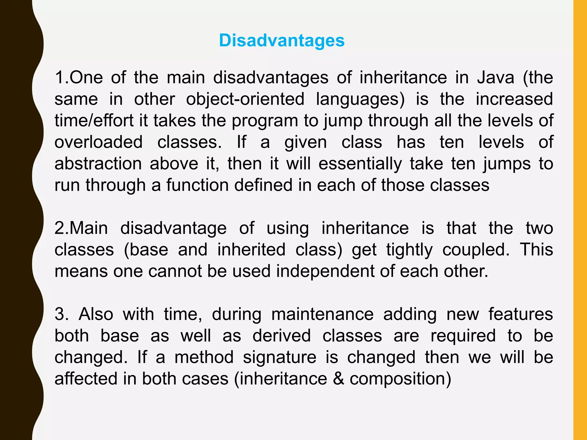 Disadvantages 1.One of the main disadvantages of inheritance in Java (the same in other object-oriented languages) is the increased time/effort it takes the program to jump through all the levels of overloaded classes. If a given class has ten levels of abstraction above it, then it will essentially take ten jumps to run through a function defined in each of those classes 2.Main disadvantage of using inheritance is that the two classes (base and inherited class) get tightly coupled. This means one cannot be used independent of each other. 3. Also with time, during maintenance adding new features both base as well as derived classes are required to be changed. If a method signature is changed then we will be affected in both cases (inheritance & composition) 
