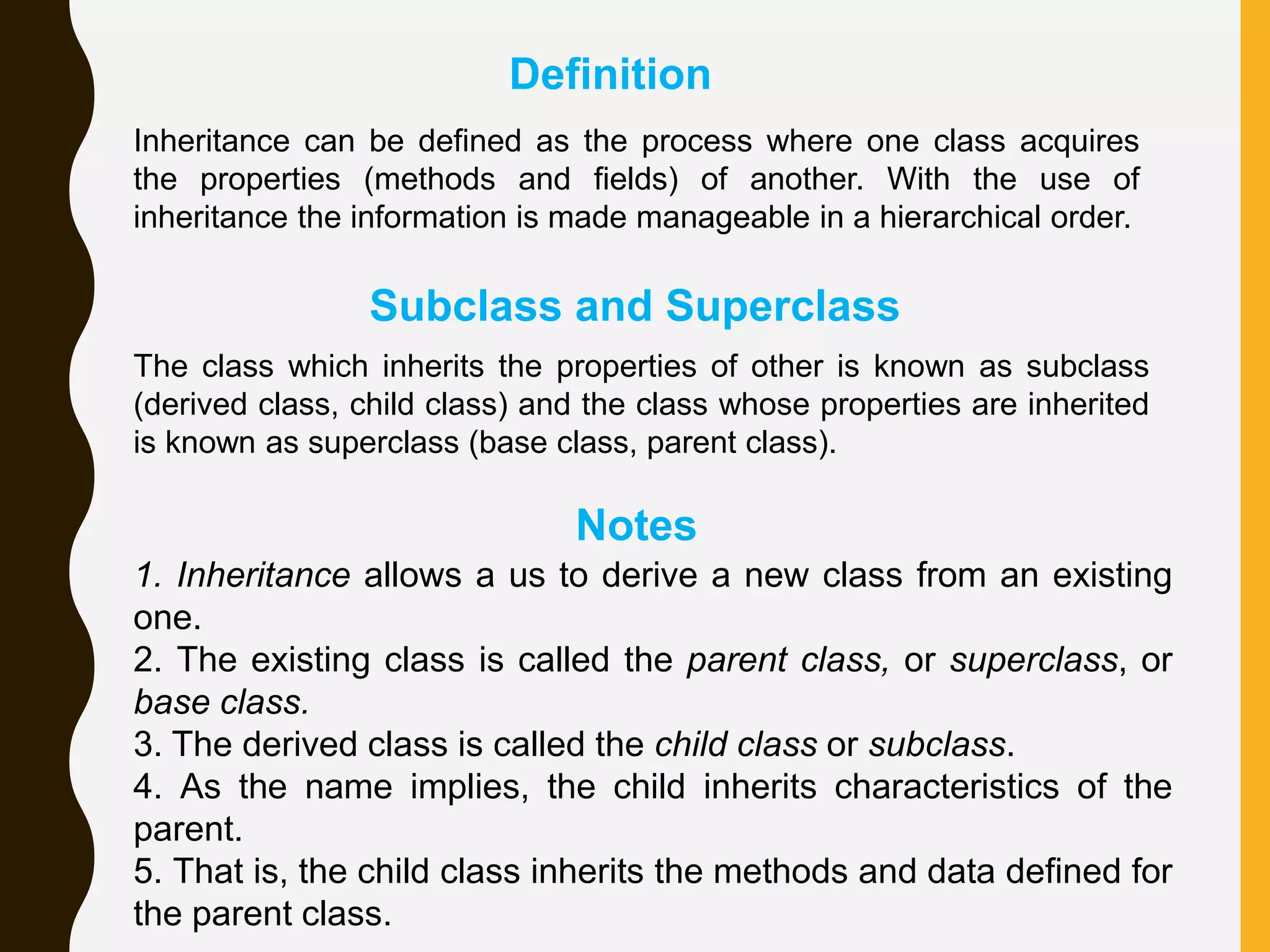 The class which inherits the properties of other is known as subclass (derived class, child class) and the class whose properties are inherited is known as superclass (base class, parent class). Inheritance can be defined as the process where one class acquires the properties (methods and fields) of another. With the use of inheritance the information is made manageable in a hierarchical order. 1. Inheritance allows a us to derive a new class from an existing one. 2. The existing class is called the parent class, or superclass, or base class. 3. The derived class is called the child class or subclass. 4. As the name implies, the child inherits characteristics of the parent. 5. That is, the child class inherits the methods and data defined for the parent class. Definition Subclass and Superclass Notes 