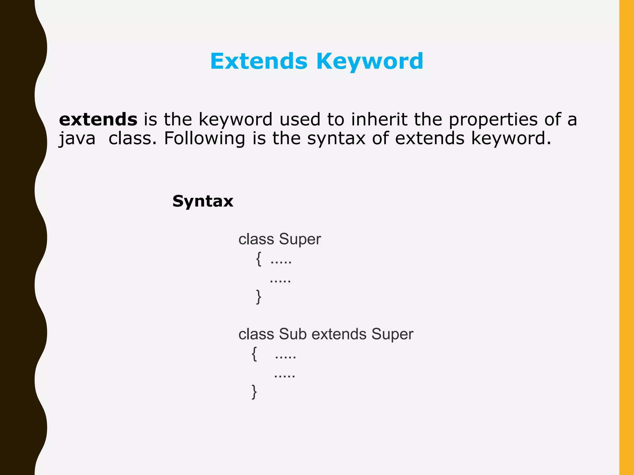 extends is the keyword used to inherit the properties of a java class. Following is the syntax of extends keyword. Extends Keyword Syntax class Super { ..... ..... } class Sub extends Super { ..... ..... } 