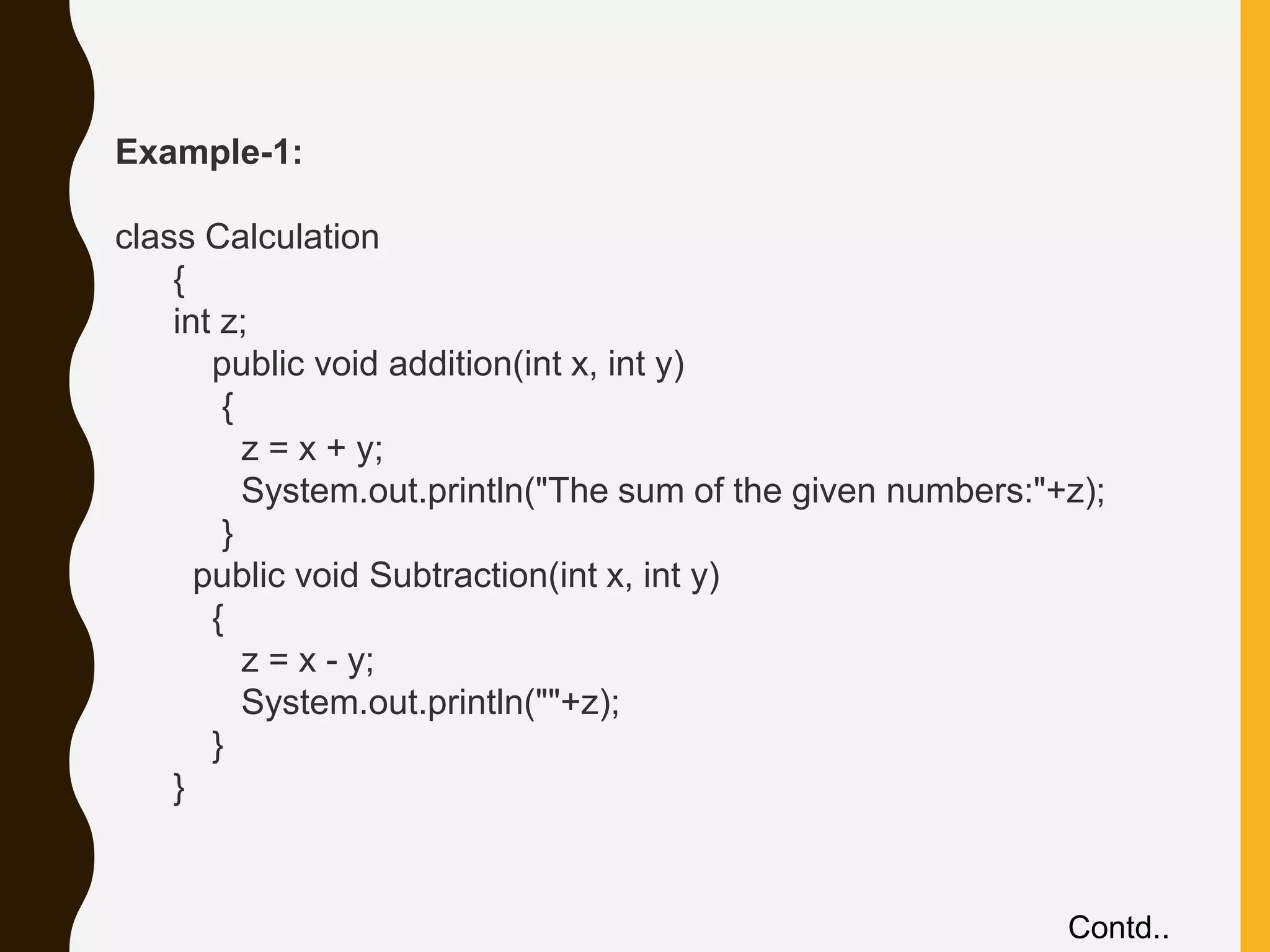Example-1: class Calculation { int z; public void addition(int x, int y) { z = x + y; System.out.println("The sum of the given numbers:"+z); } public void Subtraction(int x, int y) { z = x - y; System.out.println(""+z); } } Contd.. 
