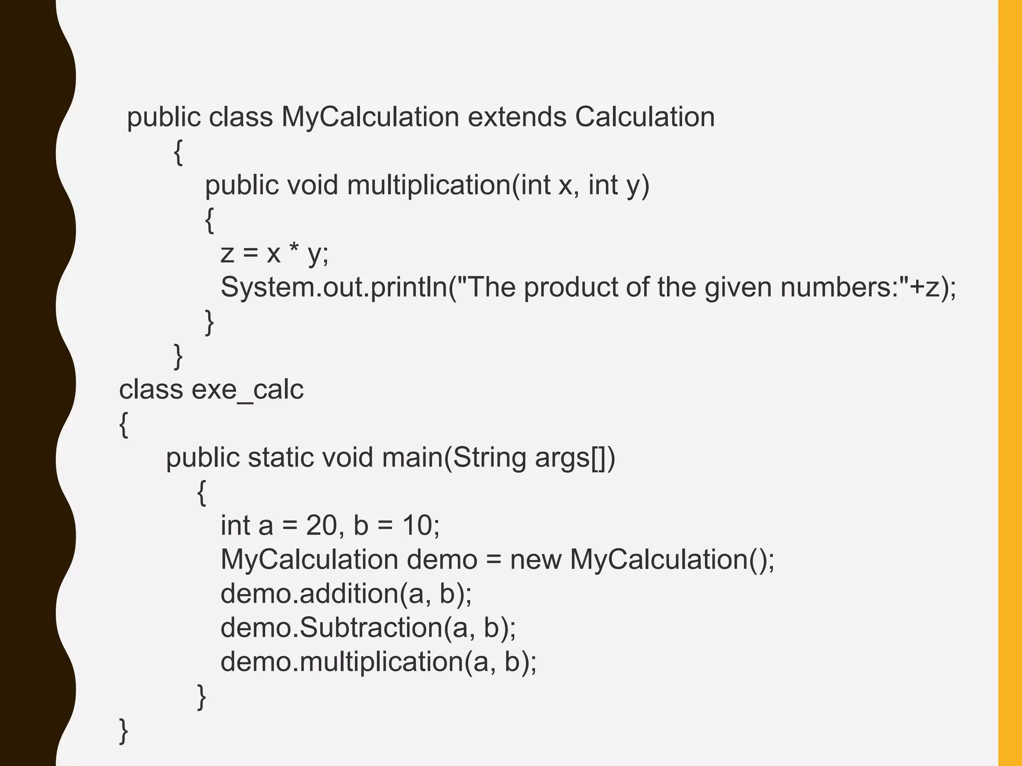 public class MyCalculation extends Calculation { public void multiplication(int x, int y) { z = x * y; System.out.println("The product of the given numbers:"+z); } } class exe_calc { public static void main(String args[]) { int a = 20, b = 10; MyCalculation demo = new MyCalculation(); demo.addition(a, b); demo.Subtraction(a, b); demo.multiplication(a, b); } } 