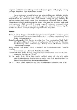 pengiraan. Oleh kerana operasi bahagi berkait rapat dengan operasi darab, pengkaji berharap 
agar dapat menjalankan kajian ini pada masa hadapan. 
Secara tuntasnya, pengkaji berharap agar kajian tindakan yang dijalankan ini tidak 
berhenti begitu sahaja. Pembelajaran sepanjang hayat harus diamalkan supaya pengkaji dapat 
memperbaiki diri dari semasa ke semasa untuk menjadi seorang guru yang cemerlang dan 
berkualiti seperti yang dituntut dalam Pelan Pembangunan Pendidikan Malaysia (PPPM). 
Diharap kajian ini dapat memberikan manfaat kepada setiap insan dan membantu murid -murid 
untuk menguasai subjek matematik di samping mengubah pandangan masyarakat tentang 
kesukaran subjek matematik untuk dikuasai. Semoga kajian ini dapat diteruskan lagi dan 
ditambah baik melalui cadangan-cadangan yang dikemukakan. Insya-Allah. 
Rujukan 
Atriani, N. (2013). Penggunaan media batang napier dalam meningkatkan kemampuan operasi 
perkalian bagi anak kesulitan belajar kelas 3 |Sd 11 belakang tangsi padang. Jurnal 
Ilmiah Pendidikan Khusus. 
Bezuk, N., & Cramer, K. (1989). Teaching about fractions: What, when and how? In P. Trafton 
(Ed.), National Council of Teachers of Mathematics 1989 Yearbook: New Directions 
For Elementary School Mathematics (pp. 156-167). Reston, VA: National Council of 
Teachers of Mathematics. 
Mohd Sahandri Gani Hamzah. (2012): Development and validation of teacher curiculum 
paradigm 
intrument: vol 2,no 1. Universiti Pendidikan Sultan Idris 
Mohd Zain Mokmin. (1984). Strategi pengajaran dan aktiviti matematik untuk kanak -kanak 
pemulihan. Jurnal Iktisas. 4. 12-14. 
Siti Nur Aqida Rosly. (2013). Menggunakan aplikasi jadual sifir dua digit dalam 
menyelesaikan masalah darab melibatkan nombor bulat . Tesis tidak diterbitkan,Pulau 
Pinang: Institut Pendidikan Guru kampus Pulau Pinang 
Voo, T. C. (2005). Jurnal penguasaan sifir darab dalam matematik tahap dua: Julai 30 2005 
