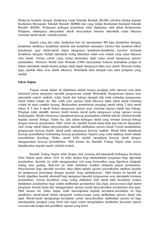 Malaysia bermula dengan Kurikulum Lama Sekolah Rendah (KLSR) sebelum ditukar kepada 
Kurikulum Bersepadu Sekolah Rendah (KBSR) dan yang terkini Kurikulum Standard Sekolah 
Rendah (KSSR). Walaupun pelbagai perubahan telah dijalankan oleh pihak Kementerian 
Pelajaran, malangnya masyarakat masih menyatakan bahawa matematik sukar dikuasai 
terutama murid-murid sekolah rendah. 
Seperti yang kita tahu, kurikulum hari ini menekankan 4M iaitu, kemahiran mengira, 
kemahiran membaca, kemahiran menulis dan kemahiran menaakul. Literasi dan numerasi diberi 
penekanan agar murid-murid dapat menguasai kemahiran-kemahiran tersebut terutama 
kemahiran mengira. Subjek matematik sering dikatakan salah satu subjek yang sukar dikuasai 
oleh murid. Antara sebab yang sering diutarakan ialah sukar untuk menguasai operasi 
pendaraban. Menurut Mohd Zain Mukmin (1984) menyatakan bahawa kelemahan pelajar di 
dalam matematik adalah kerana pelajar tidak dapat menguasai fakta asas darab. Menurut beliau 
juga, apabila fakta asas darab dikuasai, Matematik akan menjadi satu mata pelajaran yang 
mudah. 
Fokus Kajian 
Tujuan utama kajian ini dijalankan adalah kerana pengkaji cuba mencari satu jalan 
atternatif untuk mengatasi masalah penguasaan subjek Matematik. Penguasaan operasi asas 
matematik seperti tambah, tolak, darab dan bahagi menjadi titik tolak terhadap penguasaan 
murid dalam subjek ini. Jika salah satu operasi tidak dikuasai maka minat murid terhadap 
subjek ini akan semakin kurang. Berdasarkan pemerhatian pengkaji, murid tahap 2 iaitu murid 
tahun 4, 5 dan 6 masih belum menguasai operasi asas terutama operasi darab dan bahagi. 
Pengkaji telah memilih operasi darab kerana murid perlu menguasai setiap operasi secara 
berperingkat. Murid seharusnya memahami konsep pendaraban terlebih dahulu sebelum beralih 
kepada operasi bahagi. Selain itu, ada dalam kalangan murid yang tertukar konsep bahagi 
dengan konsep pendaraban. Oleh sebab itu, kaedah bentuk lazim tidak lagi relevan digunakan 
oleh setiap murid dalam menyelesaikan masalah melibatkan operasi darab. Untuk memudahkan 
penguasaan konsep darab, murid perlu menguasai konsep tambah. Murid lebih memahami 
konsep penambahan berbanding konsep pendaraban. Seperti yang sedia maklum, darab adalah 
penambahan berulang. Maka, murid lebih mudah memahami konsep darab dengan 
menggunakan konsep penambahan. Oleh kerana itu, Kaedah Tulang Napier amat sesuai 
diaplikasikan kepada murid sekolah rendah. 
Kaedah Tulang Napier telah dicipta oleh seorang ahli matematik berbangsa Scotland, 
John Napier pada tahun 1614. Ia telah dicipta bagi memudahkan pengiraan bagi algoritma 
pendaraban. Kaedah ini telah menggunakan rod yang bernombor yang diperbuat daripada 
tulang atau gading. Rod-rod ini telah diukirkan nombor daripada jadual pendaraban. 
Penyelesaian bagi masalah tersebut akan dikira melalui operasi penambahan malahan kaedah 
ini mempunyai persamaan dengan kaedah ‘long multiplication’. Oleh kerana itu kaedah ini 
boleh dijadikan kaedah alternatif bagi mengatasi masalah penguasaan asas matematik terutama 
pendaraban. Antara kesalahan yang sering dilakukan oleh murid ialah kesalahan semasa 
melakukan pendaraban bagi soalan melibatkan pendaraban dua digit, penyusuna n digit dalam 
pengiraan bentuk lazim dan menggunakan operasi untuk menyelesaikan pendaraban dua digit. 
Oleh kerana itu, fokus kajian telah menumpukan kepada kesalahan -kesalahan ini bagi 
membantu murid-murid dalam menjawab soalan-soalan yang melibatkan operasi darab dua 
digit. Murid-murid menghadapi kesukaran untuk menyelesaikan melibatkan operasi ini bagi 
mendapatkan jawapan yang betul dan tepat selain mengelakkan melakukan kecuaian seperti 
susunan nilai tempat dan pemilihan operasi yang betul. 
 