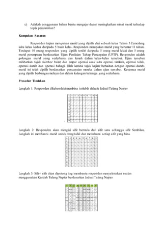 c) Adakah penggunaan bahan bantu mengajar dapat meningkatkan minat murid terhadap 
topik pendaraban? 
Kumpulan Sasaran 
Responden kajian merupakan murid yang dipilih dari sebuah kelas Tahun 5 Cemerlang 
iaitu kelas kedua daripada 5 buah kelas. Responden merupakan murid yang berumur 11 tahun. 
Terdapat 10 orang responden yang dipilih terdiri daripada 5 orang murid lelaki dan 5 orang 
murid perempuan berdasarkan Ujian Penilaian Tahap Pencapaian (UPTP). Responden adalah 
golongan murid yang sederhana dan lemah dalam kelas -kelas tersebut. Ujian tersebut 
melibatkan tajuk nombor bulat dan empat operasi asas iaitu operasi tambah, operasi tolak, 
operasi darab dan operasi bahagi. Oleh kerana tajuk kajian berkaitan dengan operasi darab, 
murid ini telah dipilih berdasarkan pencapaian mereka dalam ujian tersebut. Kesemua murid 
yang dipilih berbangsa melayu dan dalam kalangan keluarga yang sederhana. 
Prosedur Tindakan 
Langkah 1: Responden dikehendaki membina terlebih dahulu Jadual Tulang Napier 
` 
Langkah 2: Responden akan mengisi sifir bermula dari sifir satu sehingga sifir Sembilan. 
Langkah ini membantu murid untuk menghafal dan memahami set iap sifir yang bina. 
Langkah 3: Sifir- sifir akan dipotong bagi membantu responden menyelesaikan soalan 
menggunakan Kaedah Tulang Napier berdasarkan Jadual Tulang Napier 
 