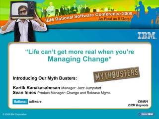 “Life can’t get more real when you’re
                            Managing Change”

         Introducing Our Myth Busters:

         Kartik Kanakasabesan Manager: Jazz Jumpstart
         Sean Innes Product Manager: Change and Release Mgmt.
                                                                     CRM01
                                                                CRM Keynote

© 2009 IBM Corporation
 