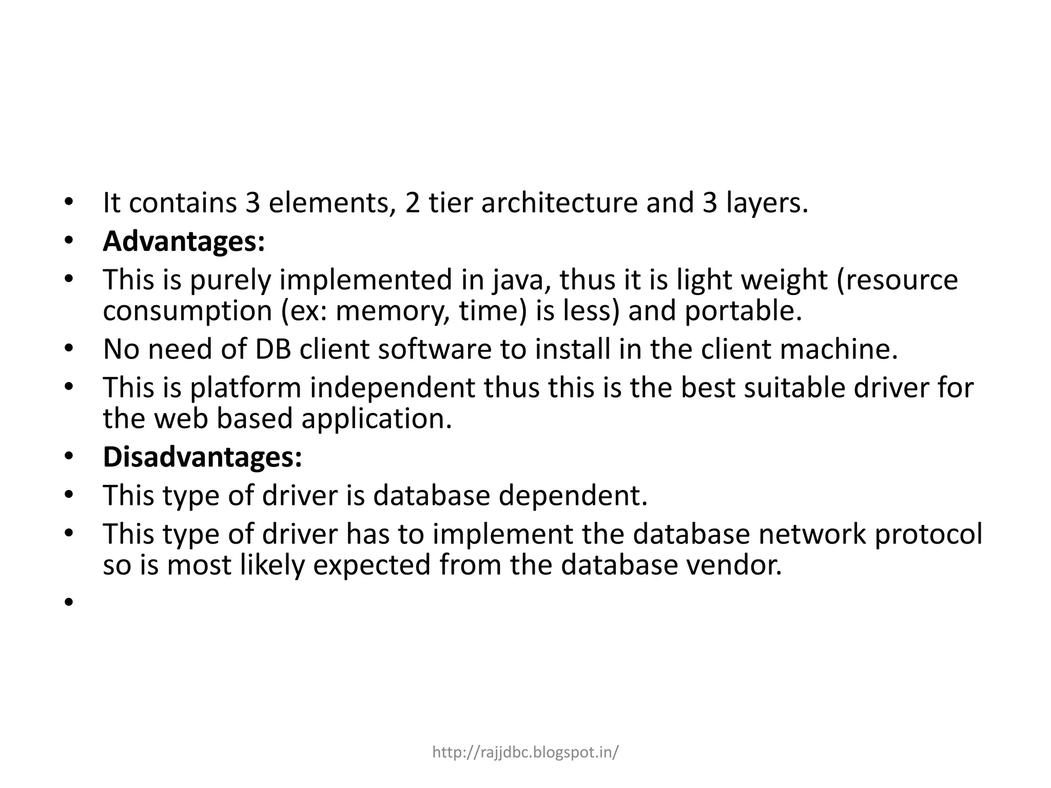 • It contains 3 elements, 2 tier architecture and 3 layers.
• Advantages:
• This is purely implemented in java, thus it is light weight (resource
consumption (ex: memory, time) is less) and portable.
• No need of DB client software to install in the client machine.
• This is platform independent thus this is the best suitable driver for
the web based application.
• Disadvantages:
• This type of driver is database dependent.
• This type of driver has to implement the database network protocol
so is most likely expected from the database vendor.
•
http://rajjdbc.blogspot.in/
 