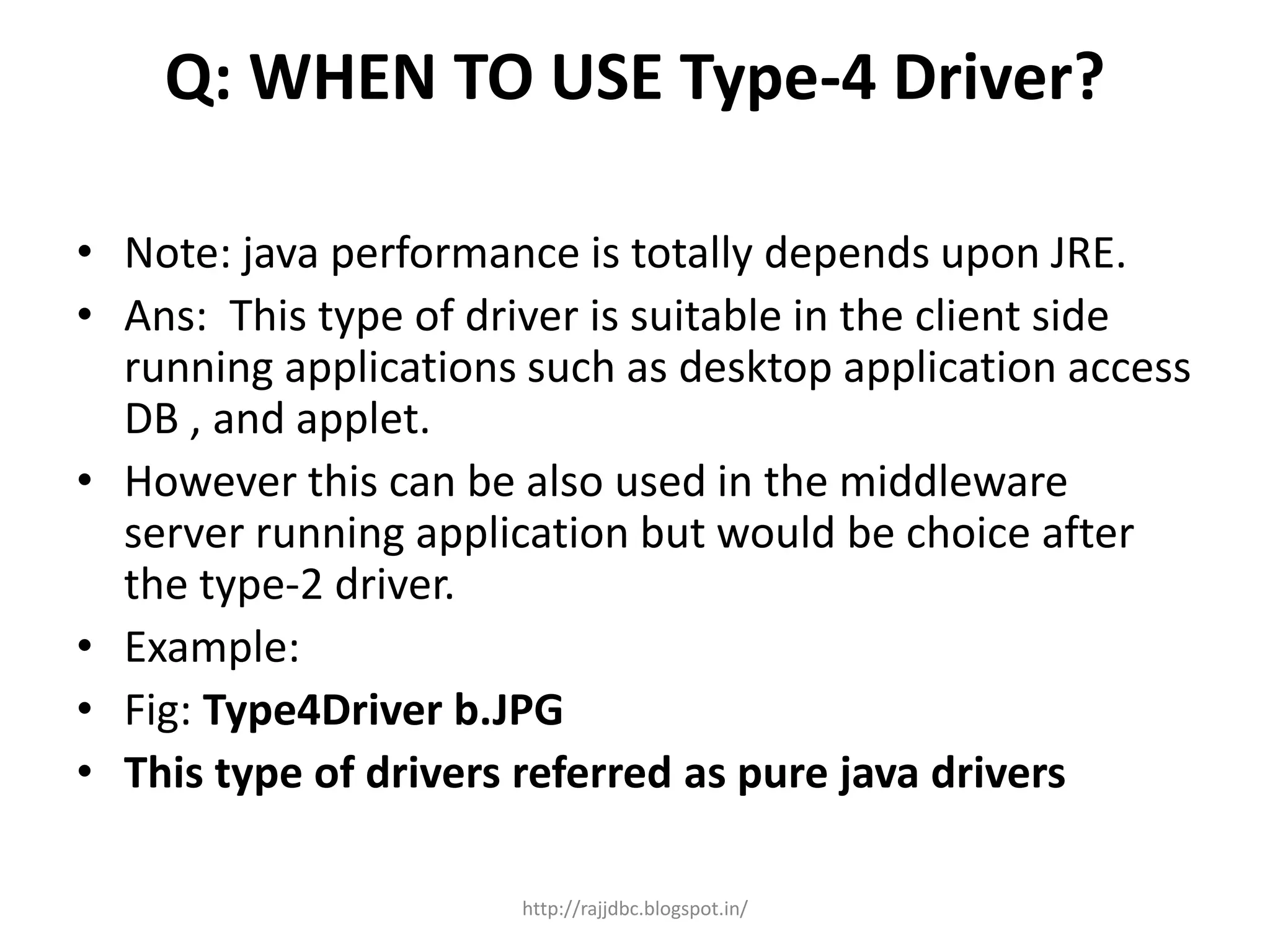 Q: WHEN TO USE Type-4 Driver?
• Note: java performance is totally depends upon JRE.
• Ans: This type of driver is suitable in the client side
running applications such as desktop application access
DB , and applet.
• However this can be also used in the middleware
server running application but would be choice after
the type-2 driver.
• Example:
• Fig: Type4Driver b.JPG
• This type of drivers referred as pure java drivers
http://rajjdbc.blogspot.in/
 