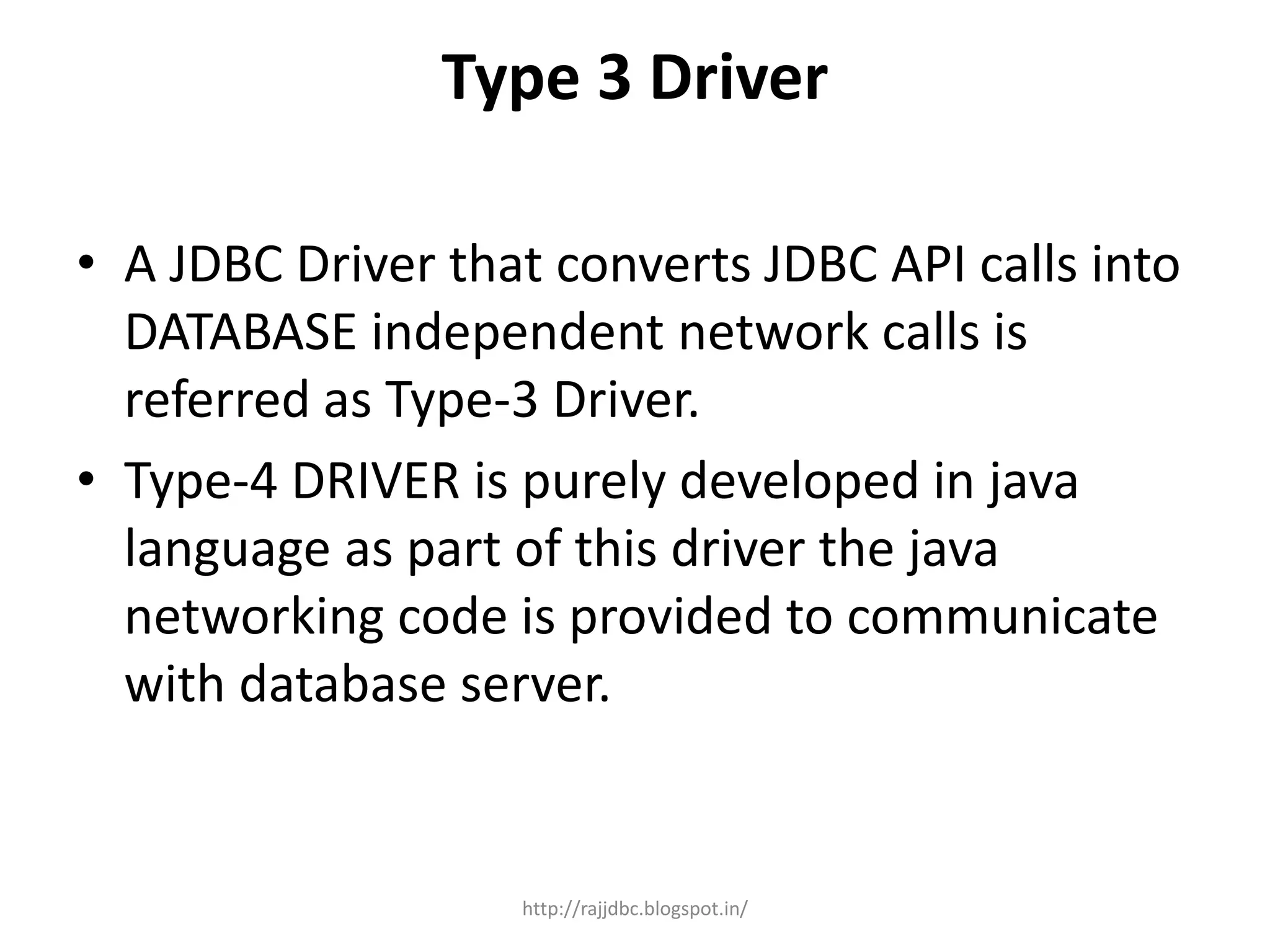 Type 3 Driver
• A JDBC Driver that converts JDBC API calls into
DATABASE independent network calls is
referred as Type-3 Driver.
• Type-4 DRIVER is purely developed in java
language as part of this driver the java
networking code is provided to communicate
with database server.
http://rajjdbc.blogspot.in/
 
