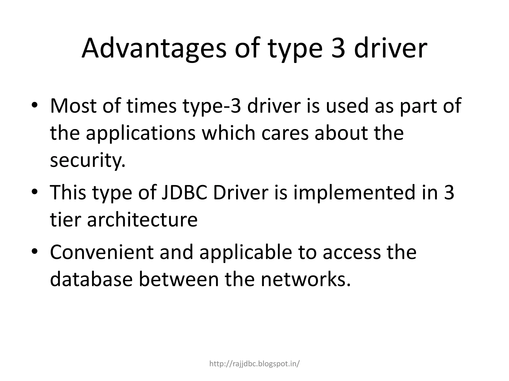 Advantages of type 3 driver
• Most of times type-3 driver is used as part of
the applications which cares about the
security.
• This type of JDBC Driver is implemented in 3
tier architecture
• Convenient and applicable to access the
database between the networks.
http://rajjdbc.blogspot.in/
 