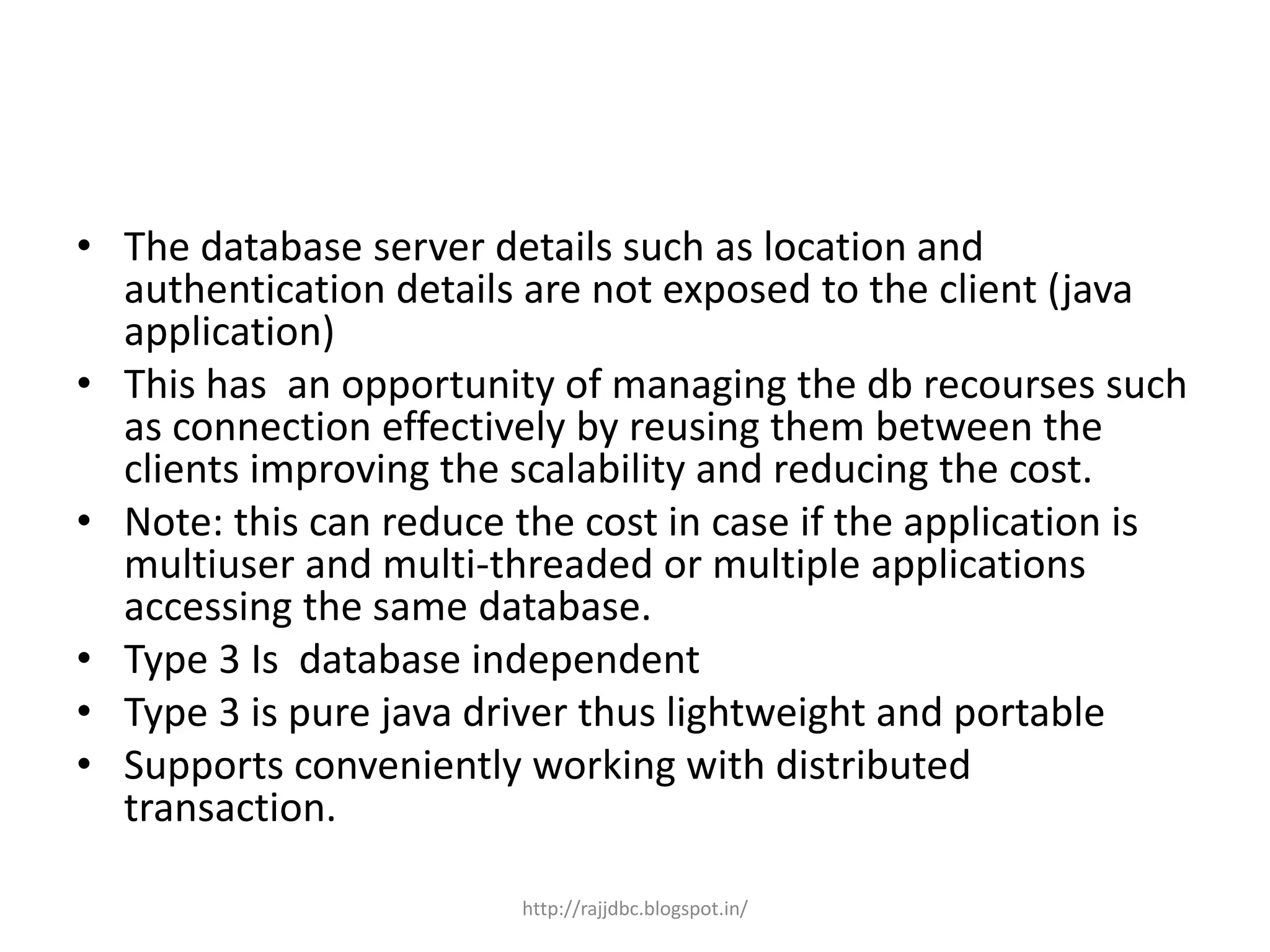 • The database server details such as location and
authentication details are not exposed to the client (java
application)
• This has an opportunity of managing the db recourses such
as connection effectively by reusing them between the
clients improving the scalability and reducing the cost.
• Note: this can reduce the cost in case if the application is
multiuser and multi-threaded or multiple applications
accessing the same database.
• Type 3 Is database independent
• Type 3 is pure java driver thus lightweight and portable
• Supports conveniently working with distributed
transaction.
http://rajjdbc.blogspot.in/
 