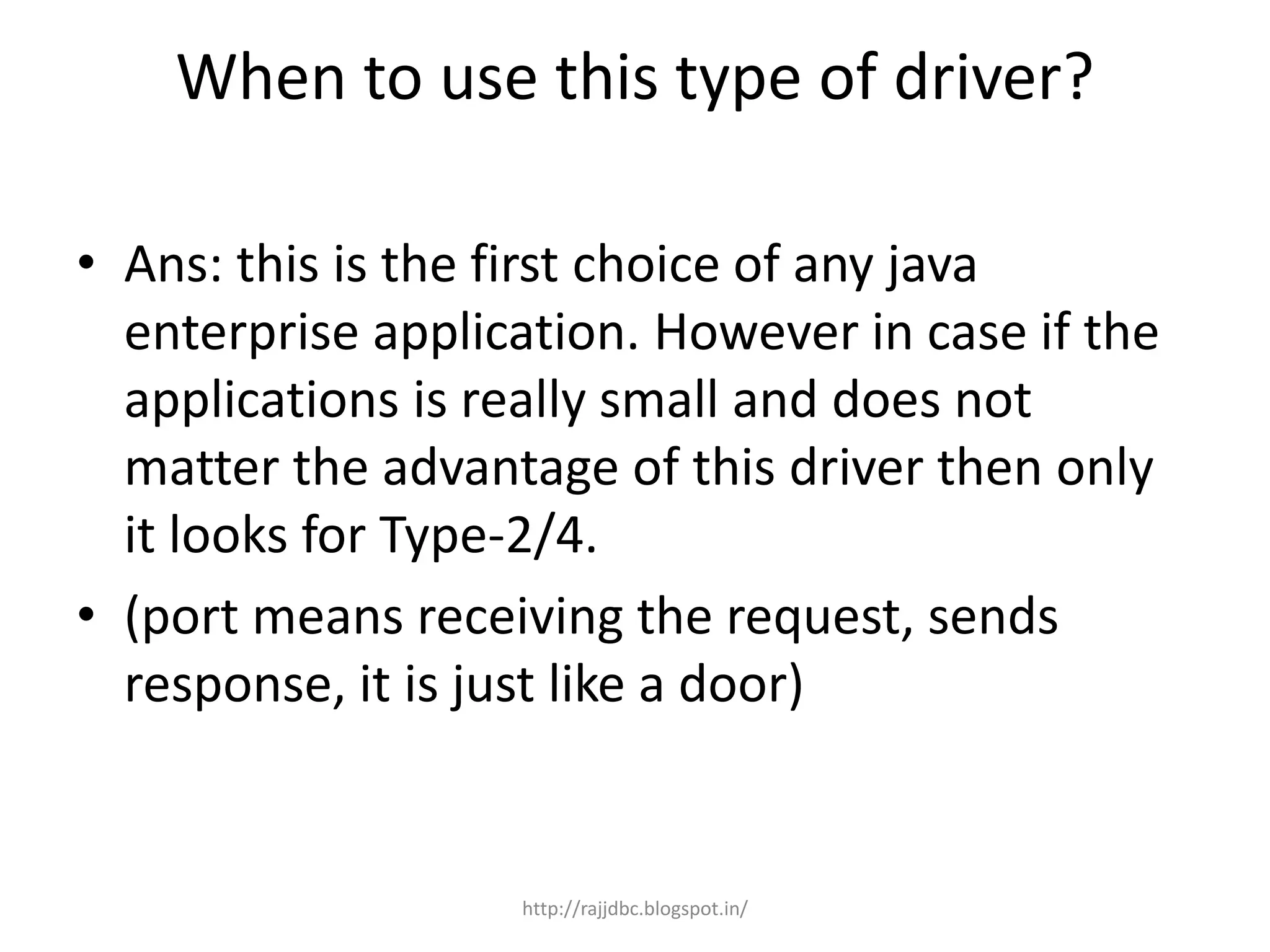 When to use this type of driver?
• Ans: this is the first choice of any java
enterprise application. However in case if the
applications is really small and does not
matter the advantage of this driver then only
it looks for Type-2/4.
• (port means receiving the request, sends
response, it is just like a door)
http://rajjdbc.blogspot.in/
 