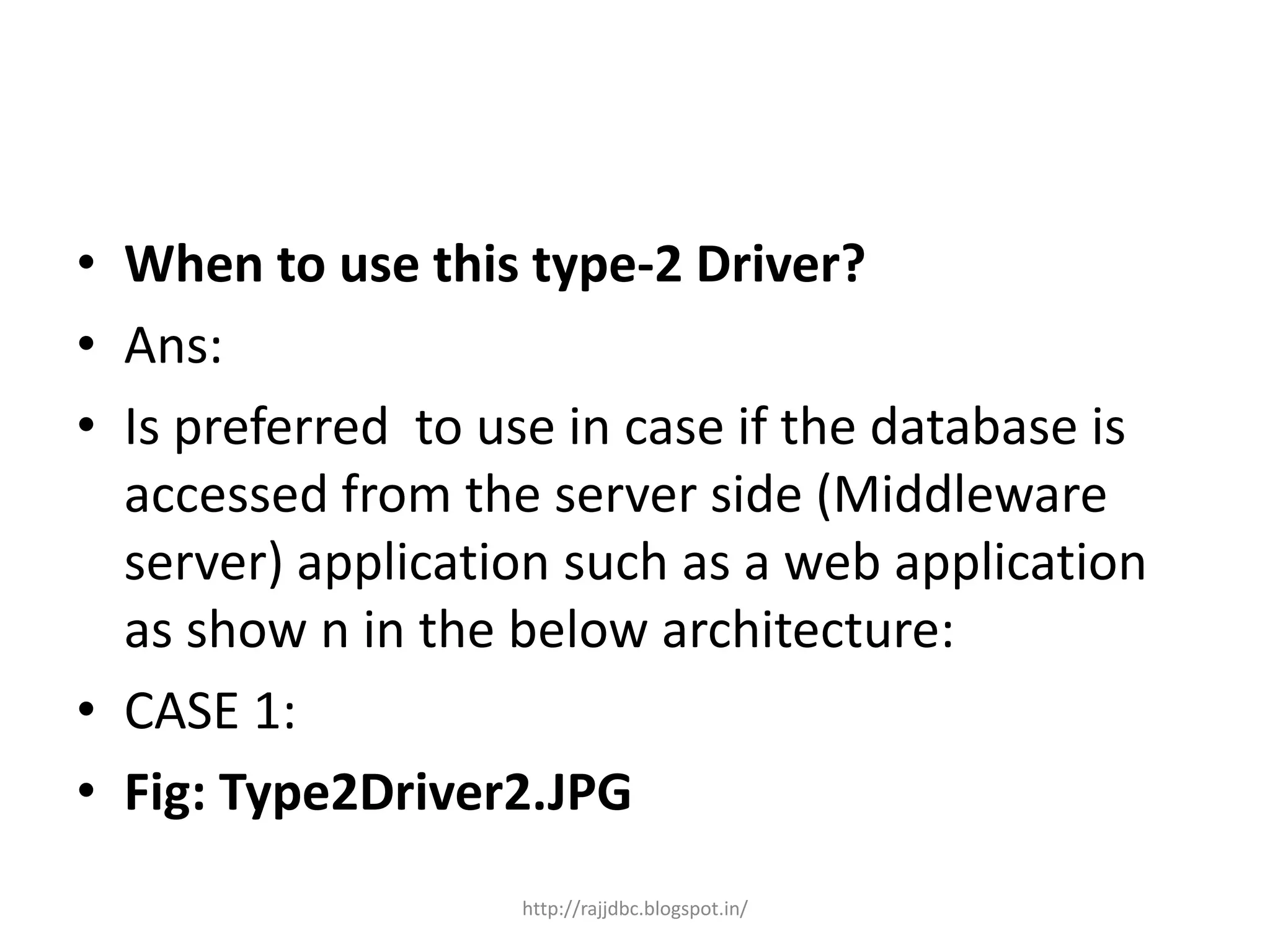 • When to use this type-2 Driver?
• Ans:
• Is preferred to use in case if the database is
accessed from the server side (Middleware
server) application such as a web application
as show n in the below architecture:
• CASE 1:
• Fig: Type2Driver2.JPG
http://rajjdbc.blogspot.in/
 