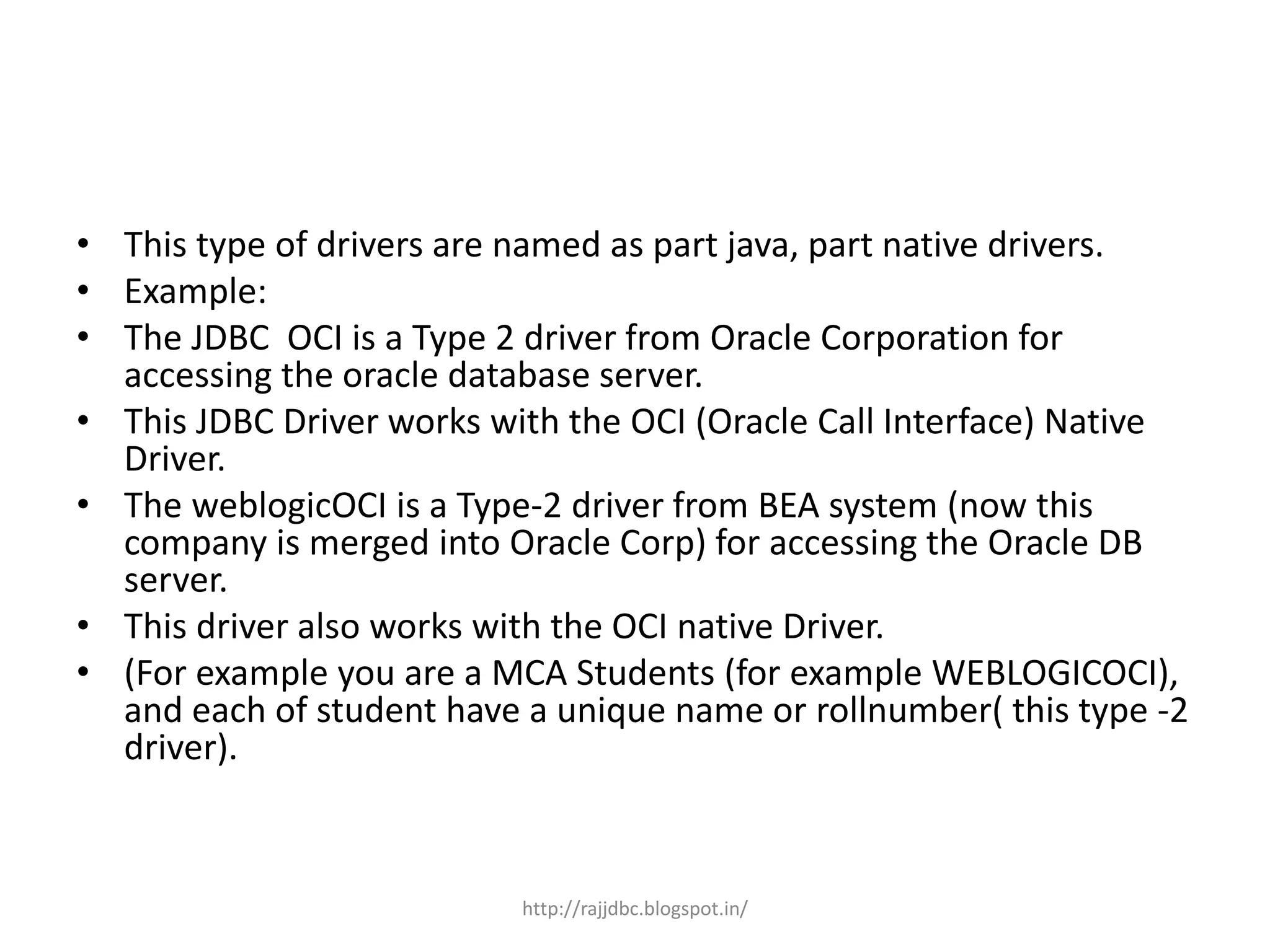 • This type of drivers are named as part java, part native drivers.
• Example:
• The JDBC OCI is a Type 2 driver from Oracle Corporation for
accessing the oracle database server.
• This JDBC Driver works with the OCI (Oracle Call Interface) Native
Driver.
• The weblogicOCI is a Type-2 driver from BEA system (now this
company is merged into Oracle Corp) for accessing the Oracle DB
server.
• This driver also works with the OCI native Driver.
• (For example you are a MCA Students (for example WEBLOGICOCI),
and each of student have a unique name or rollnumber( this type -2
driver).
http://rajjdbc.blogspot.in/
 