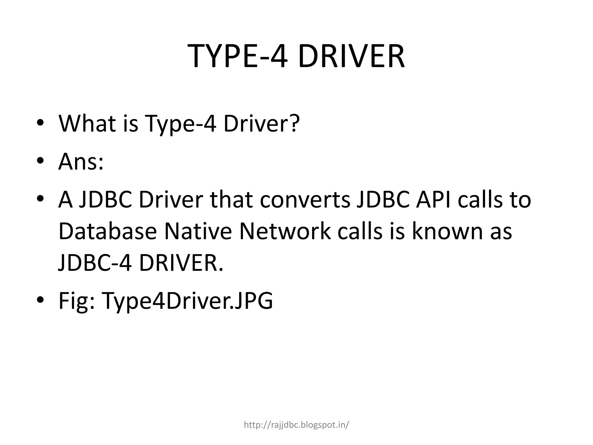 TYPE-4 DRIVER
• What is Type-4 Driver?
• Ans:
• A JDBC Driver that converts JDBC API calls to
Database Native Network calls is known as
JDBC-4 DRIVER.
• Fig: Type4Driver.JPG
http://rajjdbc.blogspot.in/
 