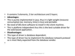 • It contains 3 elements, 2 tier architecture and 3 layers.
• Advantages:
• This is purely implemented in java, thus it is light weight (resource
consumption (ex: memory, time) is less) and portable.
• No need of DB client software to install in the client machine.
• This is platform independent thus this is the best suitable driver for
the web based application.
• Disadvantages:
• This type of driver is database dependent.
• This type of driver has to implement the database network protocol
so is most likely expected from the database vendor.
•
http://rajjdbc.blogspot.in/
 
