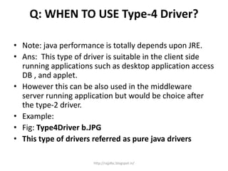 Q: WHEN TO USE Type-4 Driver?
• Note: java performance is totally depends upon JRE.
• Ans: This type of driver is suitable in the client side
running applications such as desktop application access
DB , and applet.
• However this can be also used in the middleware
server running application but would be choice after
the type-2 driver.
• Example:
• Fig: Type4Driver b.JPG
• This type of drivers referred as pure java drivers
http://rajjdbc.blogspot.in/
 