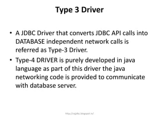 Type 3 Driver
• A JDBC Driver that converts JDBC API calls into
DATABASE independent network calls is
referred as Type-3 Driver.
• Type-4 DRIVER is purely developed in java
language as part of this driver the java
networking code is provided to communicate
with database server.
http://rajjdbc.blogspot.in/
 