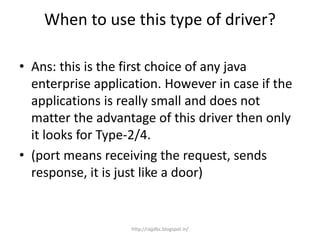 When to use this type of driver?
• Ans: this is the first choice of any java
enterprise application. However in case if the
applications is really small and does not
matter the advantage of this driver then only
it looks for Type-2/4.
• (port means receiving the request, sends
response, it is just like a door)
http://rajjdbc.blogspot.in/
 