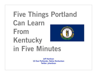 Five Things Portland
Can Learn
From
Kentucky
in Five Minutes
                  Jeff Hardison
      10-Year Portlander, Native Kentuckian
               Twitter: jshardison
 