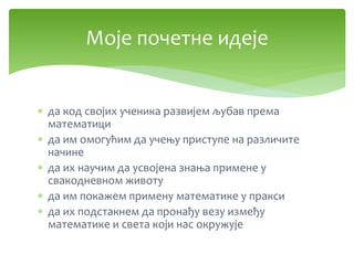  да код својих ученика развијем љубав према
математици
 да им омогућим да учењу приступе на различите
начине
 да их научим да усвојена знања примене у
свакодневном животу
 да им покажем примену математике у пракси
 да их подстакнем да пронађу везу између
математике и света који нас окружује
Моје почетне идеје
 
