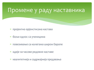  пројектно орјенстисана настава
 бољи однос са ученицима
 повезивање са колегама широм Европе
 идеје за часове редовне наставе
 квалитетнија и садржајнија предавања
Промене у раду наставника
 