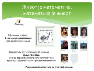 Живот је математика,
математика је живот
На пројекту је учествовало 86 ученика
седмог разреда
који су обрађивали исте математичке теме
везане за годишњи план и програм математике
Заједнички пројекат
8 наставника математике
из 6 европских земаља
Реализован је од јануара до јуна 2016. године.
 