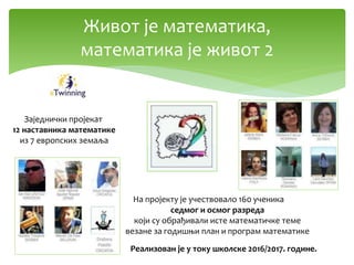 Живот је математика,
математика је живот 2
На пројекту је учествовало 160 ученика
седмог и осмог разреда
који су обрађивали исте математичке теме
везане за годишњи план и програм математике
Заједнички пројекат
12 наставника математике
из 7 европских земаља
Реализован је у току школске 2016/2017. године.
 