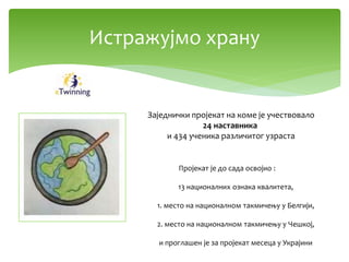 Истражујмо храну
Заједнички пројекат на коме је учествовало
24 наставника
и 434 ученика различитог узраста
Пројекат је до сада освојио :
13 националних ознака квалитета,
1. место на националном такмичењу у Белгији,
2. место на националном такмичењу у Чешкој,
и проглашен је за пројекат месеца у Украјини
 