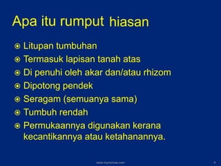 Apa itu rumput
 Litupan tumbuhan
 Termasuk lapisan tanah atas
 Di penuhi oleh akar dan/atau rhizom
 Dipotong pendek
 Seragam (semuanya sama)
 Tumbuh rendah
 Permukaannya digunakan kerana
kecantikannya atau ketahanannya.
hiasan
www.mynormas.com 4
 