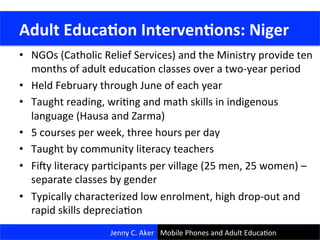 •  NGOs	
  (Catholic	
  Relief	
  Services)	
  and	
  the	
  Ministry	
  provide	
  ten	
  
months	
  of	
  adult	
  educaCon	
  classes	
  over	
  a	
  two-­‐year	
  period	
  
•  Held	
  February	
  through	
  June	
  of	
  each	
  year	
  
•  Taught	
  reading,	
  wriCng	
  and	
  math	
  skills	
  in	
  indigenous	
  
language	
  (Hausa	
  and	
  Zarma)	
  
•  5	
  courses	
  per	
  week,	
  three	
  hours	
  per	
  day	
  
•  Taught	
  by	
  community	
  literacy	
  teachers	
  
•  Fi.y	
  literacy	
  parCcipants	
  per	
  village	
  (25	
  men,	
  25	
  women)	
  –	
  
separate	
  classes	
  by	
  gender	
  
•  Typically	
  characterized	
  low	
  enrolment,	
  high	
  drop-­‐out	
  and	
  
rapid	
  skills	
  depreciaCon	
  
Jenny	
  C.	
  Aker	
  
	
  Adult	
  Educa<on	
  Interven<ons:	
  Niger	
  
Mobile	
  Phones	
  and	
  Adult	
  EducaCon	
  
 