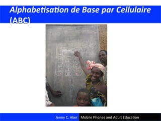  Alphabe(sa(on	
  de	
  Base	
  par	
  Cellulaire	
  
	
  (ABC)	
  
Jenny	
  C.	
  Aker	
   Mobile	
  Phones	
  and	
  Adult	
  EducaCon	
  
 