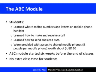 •  Students:	
  
o  Learned	
  where	
  to	
  ﬁnd	
  numbers	
  and	
  lejers	
  on	
  mobile	
  phone	
  
handset	
  
o  Learned	
  how	
  to	
  make	
  and	
  receive	
  a	
  call	
  
o  Learned	
  how	
  to	
  send	
  and	
  read	
  SMS	
  
o  Were	
  provided	
  with	
  access	
  to	
  shared	
  mobile	
  phones	
  (5	
  
people	
  per	
  mobile	
  phone)	
  worth	
  about	
  $USD	
  10	
  
•  ABC	
  module	
  started	
  six	
  weeks	
  before	
  the	
  end	
  of	
  classes	
  
•  No	
  extra	
  class	
  Cme	
  for	
  students	
  
Jenny	
  C.	
  Aker	
  
	
  The	
  ABC	
  Module	
  
Mobile	
  Phones	
  and	
  Adult	
  EducaCon	
  
 
