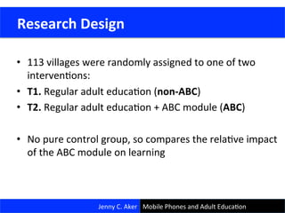 •  113	
  villages	
  were	
  randomly	
  assigned	
  to	
  one	
  of	
  two	
  
intervenCons:	
  
•  T1.	
  Regular	
  adult	
  educaCon	
  (non-­‐ABC)	
  
•  T2.	
  Regular	
  adult	
  educaCon	
  +	
  ABC	
  module	
  (ABC)	
  
•  No	
  pure	
  control	
  group,	
  so	
  compares	
  the	
  relaCve	
  impact	
  
of	
  the	
  ABC	
  module	
  on	
  learning	
  
	
  Research	
  Design	
  
Jenny	
  C.	
  Aker	
   Mobile	
  Phones	
  and	
  Adult	
  EducaCon	
  
 