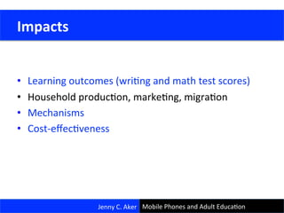  
	
  
•  Learning	
  outcomes	
  (wriCng	
  and	
  math	
  test	
  scores)	
  
•  Household	
  producCon,	
  markeCng,	
  migraCon	
  
•  Mechanisms	
  
•  Cost-­‐eﬀecCveness	
  
	
  Impacts	
  
Jenny	
  C.	
  Aker	
  Jenny	
  C.	
  Aker	
   Mobile	
  Phones	
  and	
  Adult	
  EducaCon	
  
 