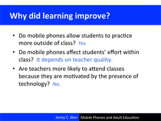 •  Do	
  mobile	
  phones	
  allow	
  students	
  to	
  pracCce	
  
more	
  outside	
  of	
  class?	
  	
  Yes	
  
•  Do	
  mobile	
  phones	
  aﬀect	
  students’	
  eﬀort	
  within	
  
class?	
  	
  It	
  depends	
  on	
  teacher	
  quality.	
  
•  Are	
  teachers	
  more	
  likely	
  to	
  ajend	
  classes	
  
because	
  they	
  are	
  moCvated	
  by	
  the	
  presence	
  of	
  
technology?	
  	
  No.	
  
18	
  
Jenny	
  C.	
  Aker	
  
	
  Why	
  did	
  learning	
  improve?	
  
Mobile	
  Phones	
  and	
  Adult	
  EducaCon	
  
 