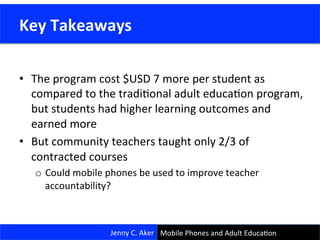 •  The	
  program	
  cost	
  $USD	
  7	
  more	
  per	
  student	
  as	
  
compared	
  to	
  the	
  tradiConal	
  adult	
  educaCon	
  program,	
  
but	
  students	
  had	
  higher	
  learning	
  outcomes	
  and	
  
earned	
  more	
  
•  But	
  community	
  teachers	
  taught	
  only	
  2/3	
  of	
  
contracted	
  courses	
  
o  Could	
  mobile	
  phones	
  be	
  used	
  to	
  improve	
  teacher	
  
accountability?	
  
Jenny	
  C.	
  Aker	
  
	
  Key	
  Takeaways	
  
Mobile	
  Phones	
  and	
  Adult	
  EducaCon	
  
 