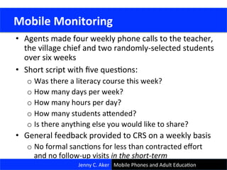 •  Agents	
  made	
  four	
  weekly	
  phone	
  calls	
  to	
  the	
  teacher,	
  
the	
  village	
  chief	
  and	
  two	
  randomly-­‐selected	
  students	
  
over	
  six	
  weeks	
  
•  Short	
  script	
  with	
  ﬁve	
  quesCons:	
  	
  	
  
o Was	
  there	
  a	
  literacy	
  course	
  this	
  week?	
  
o How	
  many	
  days	
  per	
  week?	
  
o How	
  many	
  hours	
  per	
  day?	
  
o How	
  many	
  students	
  ajended?	
  
o Is	
  there	
  anything	
  else	
  you	
  would	
  like	
  to	
  share?	
  
•  General	
  feedback	
  provided	
  to	
  CRS	
  on	
  a	
  weekly	
  basis	
  
o No	
  formal	
  sancCons	
  for	
  less	
  than	
  contracted	
  eﬀort	
  
and	
  no	
  follow-­‐up	
  visits	
  in	
  the	
  short-­‐term	
  
	
  Mobile	
  Monitoring	
  
Jenny	
  C.	
  Aker	
   Mobile	
  Phones	
  and	
  Adult	
  EducaCon	
  
 
