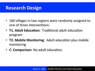 •  160	
  villages	
  in	
  two	
  regions	
  were	
  randomly	
  assigned	
  to	
  
one	
  of	
  three	
  intervenCons:	
  	
  	
  
•  T1.	
  Adult	
  Educa<on:	
  	
  TradiConal	
  adult	
  educaCon	
  
program	
  
•  T2.	
  Mobile	
  Monitoring:	
  	
  Adult	
  educaCon	
  plus	
  mobile	
  
monitoring	
  
•  C:	
  Comparison.	
  No	
  adult	
  educaCon.	
  
	
  
21	
  
	
  Research	
  Design	
  
Jenny	
  C.	
  Aker	
   Mobile	
  Phones	
  and	
  Adult	
  EducaCon	
  
 