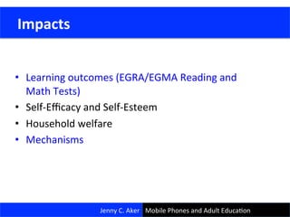 •  Learning	
  outcomes	
  (EGRA/EGMA	
  Reading	
  and	
  
Math	
  Tests)	
  
•  Self-­‐Eﬃcacy	
  and	
  Self-­‐Esteem	
  
•  Household	
  welfare	
  
•  Mechanisms	
  
23	
  
	
  Impacts	
  
Jenny	
  C.	
  Aker	
   Mobile	
  Phones	
  and	
  Adult	
  EducaCon	
  
 