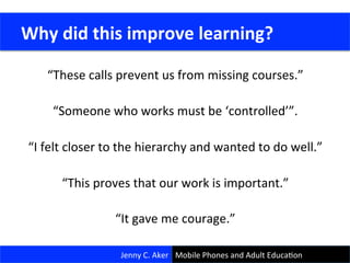 “These	
  calls	
  prevent	
  us	
  from	
  missing	
  courses.”	
  
	
  
“Someone	
  who	
  works	
  must	
  be	
  ‘controlled’”.	
  
	
  
“I	
  felt	
  closer	
  to	
  the	
  hierarchy	
  and	
  wanted	
  to	
  do	
  well.”	
  
	
  
“This	
  proves	
  that	
  our	
  work	
  is	
  important.”	
  
	
  
“It	
  gave	
  me	
  courage.”	
  
	
  Why	
  did	
  this	
  improve	
  learning?	
  
Jenny	
  C.	
  Aker	
   Mobile	
  Phones	
  and	
  Adult	
  EducaCon	
  
 