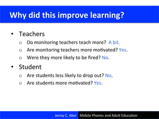 •  Teachers	
  
o  Do	
  monitoring	
  teachers	
  teach	
  more?	
  	
  A	
  bit.	
  
o  Are	
  monitoring	
  teachers	
  more	
  moCvated?	
  Yes.	
  
o  Were	
  they	
  more	
  likely	
  to	
  be	
  ﬁred?	
  No.	
  
•  Student	
  
o  Are	
  students	
  less	
  likely	
  to	
  drop	
  out?	
  No.	
  
o  Are	
  students	
  more	
  moCvated?	
  Yes.	
  
	
  
	
  Why	
  did	
  this	
  improve	
  learning?	
  
Jenny	
  C.	
  Aker	
   Mobile	
  Phones	
  and	
  Adult	
  EducaCon	
  
 