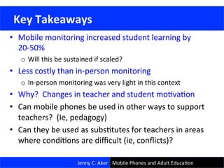 •  Mobile	
  monitoring	
  increased	
  student	
  learning	
  by	
  
20-­‐50%	
  
o  Will	
  this	
  be	
  sustained	
  if	
  scaled?	
  
•  Less	
  costly	
  than	
  in-­‐person	
  monitoring	
  
o  In-­‐person	
  monitoring	
  was	
  very	
  light	
  in	
  this	
  context	
  
•  Why?	
  	
  Changes	
  in	
  teacher	
  and	
  student	
  moCvaCon	
  
•  Can	
  mobile	
  phones	
  be	
  used	
  in	
  other	
  ways	
  to	
  support	
  
teachers?	
  	
  (Ie,	
  pedagogy)	
  
•  Can	
  they	
  be	
  used	
  as	
  subsCtutes	
  for	
  teachers	
  in	
  areas	
  
where	
  condiCons	
  are	
  diﬃcult	
  (ie,	
  conﬂicts)?	
  
28	
  
	
  Key	
  Takeaways	
  
Jenny	
  C.	
  Aker	
   Mobile	
  Phones	
  and	
  Adult	
  EducaCon	
  
 
