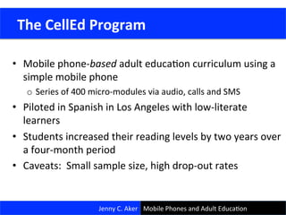 •  Mobile	
  phone-­‐based	
  adult	
  educaCon	
  curriculum	
  using	
  a	
  
simple	
  mobile	
  phone	
  
o  Series	
  of	
  400	
  micro-­‐modules	
  via	
  audio,	
  calls	
  and	
  SMS	
  
•  Piloted	
  in	
  Spanish	
  in	
  Los	
  Angeles	
  with	
  low-­‐literate	
  
learners	
  
•  Students	
  increased	
  their	
  reading	
  levels	
  by	
  two	
  years	
  over	
  
a	
  four-­‐month	
  period	
  
•  Caveats:	
  	
  Small	
  sample	
  size,	
  high	
  drop-­‐out	
  rates	
  
29	
  
	
  The	
  CellEd	
  Program	
  
Jenny	
  C.	
  Aker	
   Mobile	
  Phones	
  and	
  Adult	
  EducaCon	
  
 