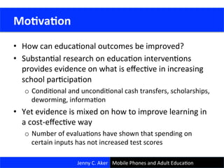 •  How	
  can	
  educaConal	
  outcomes	
  be	
  improved?	
  
•  SubstanCal	
  research	
  on	
  educaCon	
  intervenCons	
  
provides	
  evidence	
  on	
  what	
  is	
  eﬀecCve	
  in	
  increasing	
  
school	
  parCcipaCon	
  
o  CondiConal	
  and	
  uncondiConal	
  cash	
  transfers,	
  scholarships,	
  
deworming,	
  informaCon	
  
•  Yet	
  evidence	
  is	
  mixed	
  on	
  how	
  to	
  improve	
  learning	
  in	
  
a	
  cost-­‐eﬀecCve	
  way	
  
o  Number	
  of	
  evaluaCons	
  have	
  shown	
  that	
  spending	
  on	
  
certain	
  inputs	
  has	
  not	
  increased	
  test	
  scores	
  
	
  Mo<va<on	
  
Jenny	
  C.	
  Aker	
   Mobile	
  Phones	
  and	
  Adult	
  EducaCon	
  
 