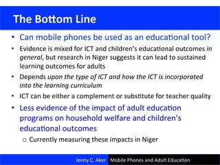 •  Can	
  mobile	
  phones	
  be	
  used	
  as	
  an	
  educaConal	
  tool?	
  
•  Evidence	
  is	
  mixed	
  for	
  ICT	
  and	
  children’s	
  educaConal	
  outcomes	
  in	
  
general,	
  but	
  research	
  in	
  Niger	
  suggests	
  it	
  can	
  lead	
  to	
  sustained	
  
learning	
  outcomes	
  for	
  adults	
  
•  Depends	
  upon	
  the	
  type	
  of	
  ICT	
  and	
  how	
  the	
  ICT	
  is	
  incorporated	
  
into	
  the	
  learning	
  curriculum	
  
•  ICT	
  can	
  be	
  either	
  a	
  complement	
  or	
  subsCtute	
  for	
  teacher	
  quality	
  
•  Less	
  evidence	
  of	
  the	
  impact	
  of	
  adult	
  educaCon	
  
programs	
  on	
  household	
  welfare	
  and	
  children’s	
  
educaConal	
  outcomes	
  
o  Currently	
  measuring	
  these	
  impacts	
  in	
  Niger	
  
30	
  
	
  The	
  BoVom	
  Line	
  
Jenny	
  C.	
  Aker	
   Mobile	
  Phones	
  and	
  Adult	
  EducaCon	
  
 