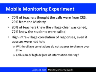 •  70%	
  of	
  teachers	
  thought	
  the	
  calls	
  were	
  from	
  CRS,	
  
29%	
  from	
  the	
  Ministry	
  
•  80%	
  of	
  teachers	
  knew	
  the	
  village	
  chief	
  was	
  called,	
  
77%	
  knew	
  the	
  students	
  were	
  called	
  
•  High	
  intra-­‐village	
  correlaCon	
  of	
  responses,	
  even	
  if	
  
courses	
  were	
  not	
  held	
  
o  Within-­‐village	
  correlaCons	
  do	
  not	
  appear	
  to	
  change	
  over	
  
Cme	
  
o  Collusion	
  or	
  high	
  degree	
  of	
  informaCon-­‐sharing?	
  
	
  Mobile	
  Monitoring	
  Experiment	
  
Aker	
  and	
  Ksoll	
   Mobile	
  Monitoring	
  Works	
  
 